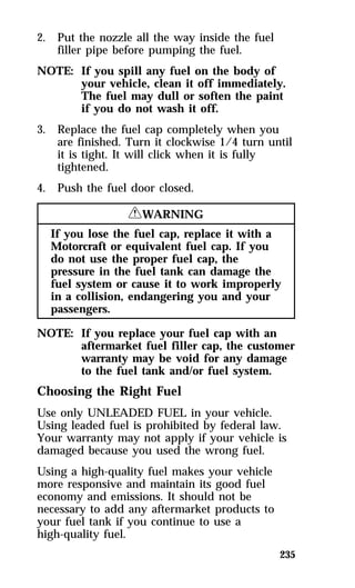 235 
2. Put the nozzle all the way inside the fuel 
filler pipe before pumping the fuel. 
NOTE: If you spill any fuel on the body of 
your vehicle, clean it off immediately. 
The fuel may dull or soften the paint 
if you do not wash it off. 
3. Replace the fuel cap completely when you 
are finished. Turn it clockwise 1/4 turn until 
it is tight. It will click when it is fully 
tightened. 
4. Push the fuel door closed. 
RWARNING 
If you lose the fuel cap, replace it with a 
Motorcraft or equivalent fuel cap. If you 
do not use the proper fuel cap, the 
pressure in the fuel tank can damage the 
fuel system or cause it to work improperly 
in a collision, endangering you and your 
passengers. 
NOTE: If you replace your fuel cap with an 
aftermarket fuel filler cap, the customer 
warranty may be void for any damage 
to the fuel tank and/or fuel system. 
Choosing the Right Fuel 
Use only UNLEADED FUEL in your vehicle. 
Using leaded fuel is prohibited by federal law. 
Your warranty may not apply if your vehicle is 
damaged because you used the wrong fuel. 
Using a high-quality fuel makes your vehicle 
more responsive and maintain its good fuel 
economy and emissions. It should not be 
necessary to add any aftermarket products to 
your fuel tank if you continue to use a 
high-quality fuel. 
 