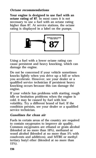 Octane recommendations 
Your engine is designed to use fuel with an 
octane rating of 87. In most cases it is not 
necessary to use a fuel with an octane rating 
higher than 87. At service stations, the octane 
rating is displayed in a label on the pumps. 
Using a fuel with a lower octane rating can 
cause persistent and heavy knocking, which can 
damage the engine. 
Do not be concerned if your vehicle sometimes 
knocks lightly when you drive up a hill or when 
you accelerate. However, see your dealer or a 
qualified service technician if persistent heavy 
knocking occurs because this can damage the 
engine. 
If your vehicle has problems with starting, rough 
idle or hesitation problems when the engine is 
cold, it may be caused by fuel with low 
volatility. Try a different brand of fuel. If the 
condition persists, see your dealer or a qualified 
service technician. 
Gasolines for clean air 
Fuels in certain areas of the country are required 
to contain oxygenates to improve air quality. 
Common oxygenates are ethanol or grain alcohol 
(blended at no more than 10%), methanol or 
wood alcohol (blended at no more than 5% with 
cosolvents and additives), and MTBE or methyl 
tertiary butyl ether (blended at no more than 
15%). 
236 
 