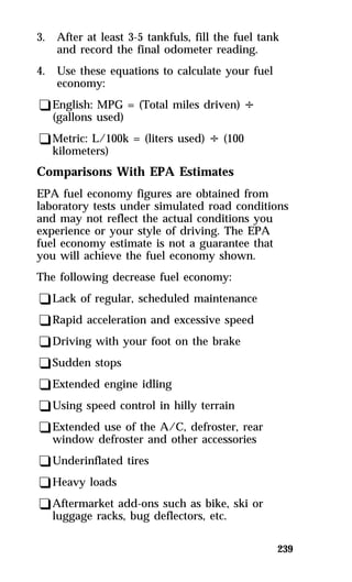 3. After at least 3-5 tankfuls, fill the fuel tank 
239 
and record the final odometer reading. 
4. Use these equations to calculate your fuel 
economy: 
qEnglish: MPG = (Total miles driven) V 
(gallons used) 
qMetric: L/100k = (liters used) V (100 
kilometers) 
Comparisons With EPA Estimates 
EPA fuel economy figures are obtained from 
laboratory tests under simulated road conditions 
and may not reflect the actual conditions you 
experience or your style of driving. The EPA 
fuel economy estimate is not a guarantee that 
you will achieve the fuel economy shown. 
The following decrease fuel economy: 
qLack of regular, scheduled maintenance 
qRapid acceleration and excessive speed 
qDriving with your foot on the brake 
qSudden stops 
qExtended engine idling 
qUsing speed control in hilly terrain 
qExtended use of the A/C, defroster, rear 
window defroster and other accessories 
qUnderinflated tires 
qHeavy loads 
qAftermarket add-ons such as bike, ski or 
luggage racks, bug deflectors, etc. 
 