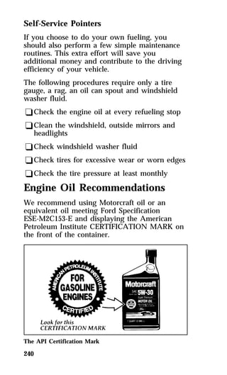 Self-Service Pointers 
If you choose to do your own fueling, you 
should also perform a few simple maintenance 
routines. This extra effort will save you 
additional money and contribute to the driving 
efficiency of your vehicle. 
The following procedures require only a tire 
gauge, a rag, an oil can spout and windshield 
washer fluid. 
qCheck the engine oil at every refueling stop 
qClean the windshield, outside mirrors and 
headlights 
qCheck windshield washer fluid 
qCheck tires for excessive wear or worn edges 
qCheck the tire pressure at least monthly 
Engine Oil Recommendations 
We recommend using Motorcraft oil or an 
equivalent oil meeting Ford Specification 
ESE-M2C153-E and displaying the American 
Petroleum Institute CERTIFICATION MARK on 
the front of the container. 
The API Certification Mark 
240 
 