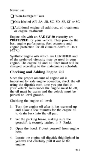 Never use: 
q“Non-Detergent” oils 
qOils labeled API SA, SB, SC, SD, SE, SF or SG 
qAdditional engine oil additives, oil treatments 
241 
or engine treatments 
Engine oils with an SAE 5W-30 viscosity are 
PREFERRED for your vehicle. They provide the 
best engine performance, fuel economy and 
engine protection for all climates down to -15°F 
(-25°C). 
Synthetic engine oils which are CERTIFIED and 
of the preferred viscosity may be used in your 
engine. The engine oil and oil filter must still be 
changed according to the maintenance schedule. 
Checking and Adding Engine Oil 
Since the proper amount of engine oil is 
important for safe engine operation, check the oil 
using the dipstick each time you put fuel in 
your vehicle. Remember the engine must be off, 
the oil must be warm and the vehicle must be 
parked on level ground. 
Checking the engine oil level: 
1. Turn the engine off after it has warmed up 
and allow a few minutes for the engine oil 
to drain back into the oil pan. 
2. Set the parking brake, making sure the 
gearshift is securely latched in P (Park). 
3. Open the hood. Protect yourself from engine 
heat. 
4. Locate the engine oil dipstick (highlighted in 
yellow) and carefully pull it out of the 
engine. 
 