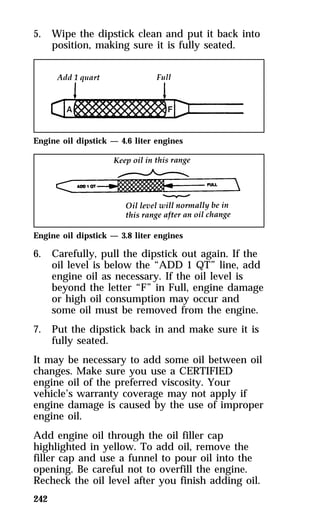5. Wipe the dipstick clean and put it back into 
242 
position, making sure it is fully seated. 
Engine oil dipstick — 4.6 liter engines 
Engine oil dipstick — 3.8 liter engines 
6. Carefully, pull the dipstick out again. If the 
oil level is below the “ADD 1 QT” line, add 
engine oil as necessary. If the oil level is 
beyond the letter “F” in Full, engine damage 
or high oil consumption may occur and 
some oil must be removed from the engine. 
7. Put the dipstick back in and make sure it is 
fully seated. 
It may be necessary to add some oil between oil 
changes. Make sure you use a CERTIFIED 
engine oil of the preferred viscosity. Your 
vehicle’s warranty coverage may not apply if 
engine damage is caused by the use of improper 
engine oil. 
Add engine oil through the oil filler cap 
highlighted in yellow. To add oil, remove the 
filler cap and use a funnel to pour oil into the 
opening. Be careful not to overfill the engine. 
Recheck the oil level after you finish adding oil. 
 