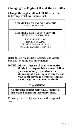 Changing the Engine Oil and the Oil Filter 
Change the engine oil and oil filter per the 
following, whichever occurs first. 
243 
Refer to the Maintenance Schedule and Record 
booklet for additional information. 
NOTE: Always dispose of used automotive 
fluids in a responsible manner. Follow 
your community’s standards for 
disposing of these types of fluids. Call 
your local recycling center to find out 
about recycling automotive fluids. 
RWARNING 
Continuous contact with USED motor oil 
has caused cancer in laboratory mice. 
Protect your skin by washing with soap and 
water. 
 
