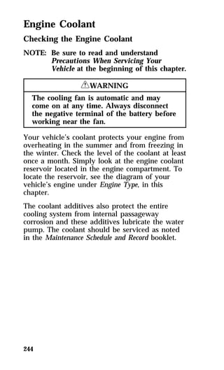 Engine Coolant 
Checking the Engine Coolant 
NOTE: Be sure to read and understand 
244 
Precautions When Servicing Your 
Vehicle at the beginning of this chapter. 
RWARNING 
The cooling fan is automatic and may 
come on at any time. Always disconnect 
the negative terminal of the battery before 
working near the fan. 
Your vehicle’s coolant protects your engine from 
overheating in the summer and from freezing in 
the winter. Check the level of the coolant at least 
once a month. Simply look at the engine coolant 
reservoir located in the engine compartment. To 
locate the reservoir, see the diagram of your 
vehicle’s engine under Engine Type, in this 
chapter. 
The coolant additives also protect the entire 
cooling system from internal passageway 
corrosion and these additives lubricate the water 
pump. The coolant should be serviced as noted 
in the Maintenance Schedule and Record booklet. 
 