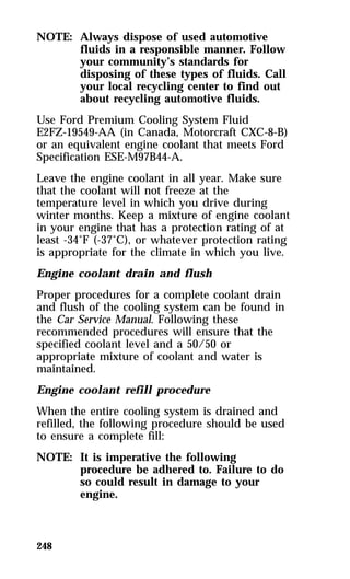 NOTE: Always dispose of used automotive 
248 
fluids in a responsible manner. Follow 
your community’s standards for 
disposing of these types of fluids. Call 
your local recycling center to find out 
about recycling automotive fluids. 
Use Ford Premium Cooling System Fluid 
E2FZ-19549-AA (in Canada, Motorcraft CXC-8-B) 
or an equivalent engine coolant that meets Ford 
Specification ESE-M97B44-A. 
Leave the engine coolant in all year. Make sure 
that the coolant will not freeze at the 
temperature level in which you drive during 
winter months. Keep a mixture of engine coolant 
in your engine that has a protection rating of at 
least -34°F (-37°C), or whatever protection rating 
is appropriate for the climate in which you live. 
Engine coolant drain and flush 
Proper procedures for a complete coolant drain 
and flush of the cooling system can be found in 
the Car Service Manual. Following these 
recommended procedures will ensure that the 
specified coolant level and a 50/50 or 
appropriate mixture of coolant and water is 
maintained. 
Engine coolant refill procedure 
When the entire cooling system is drained and 
refilled, the following procedure should be used 
to ensure a complete fill: 
NOTE: It is imperative the following 
procedure be adhered to. Failure to do 
so could result in damage to your 
engine. 
 