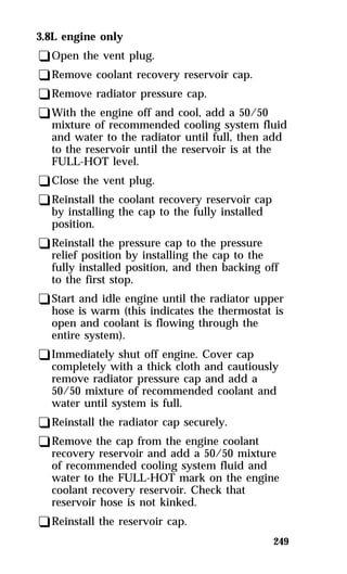 249 
3.8L engine only 
qOpen the vent plug. 
qRemove coolant recovery reservoir cap. 
qRemove radiator pressure cap. 
qWith the engine off and cool, add a 50/50 
mixture of recommended cooling system fluid 
and water to the radiator until full, then add 
to the reservoir until the reservoir is at the 
FULL-HOT level. 
qClose the vent plug. 
qReinstall the coolant recovery reservoir cap 
by installing the cap to the fully installed 
position. 
qReinstall the pressure cap to the pressure 
relief position by installing the cap to the 
fully installed position, and then backing off 
to the first stop. 
qStart and idle engine until the radiator upper 
hose is warm (this indicates the thermostat is 
open and coolant is flowing through the 
entire system). 
qImmediately shut off engine. Cover cap 
completely with a thick cloth and cautiously 
remove radiator pressure cap and add a 
50/50 mixture of recommended coolant and 
water until system is full. 
qReinstall the radiator cap securely. 
qRemove the cap from the engine coolant 
recovery reservoir and add a 50/50 mixture 
of recommended cooling system fluid and 
water to the FULL-HOT mark on the engine 
coolant recovery reservoir. Check that 
reservoir hose is not kinked. 
qReinstall the reservoir cap. 
 