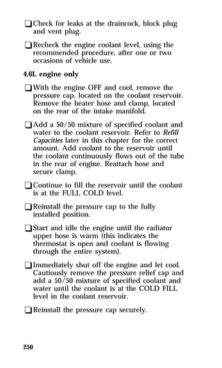 qCheck for leaks at the draincock, block plug 
and vent plug. 
qRecheck the engine coolant level, using the 
recommended procedure, after one or two 
occasions of vehicle use. 
4.6L engine only 
qWith the engine OFF and cool, remove the 
pressure cap, located on the coolant reservoir. 
Remove the heater hose and clamp, located 
on the rear of the intake manifold. 
qAdd a 50/50 mixture of specified coolant and 
water to the coolant reservoir. Refer to Refill 
Capacities later in this chapter for the correct 
amount. Add coolant to the reservoir until 
the coolant continuously flows out of the tube 
in the rear of engine. Reattach hose and 
secure clamp. 
qContinue to fill the reservoir until the coolant 
is at the FULL COLD level. 
qReinstall the pressure cap to the fully 
installed position. 
qStart and idle the engine until the radiator 
upper hose is warm (this indicates the 
thermostat is open and coolant is flowing 
through the entire system). 
qImmediately shut off the engine and let cool. 
Cautiously remove the pressure relief cap and 
add a 50/50 mixture of specified coolant and 
water until the coolant is at the COLD FILL 
level in the coolant reservoir. 
qReinstall the pressure cap securely. 
250 
 