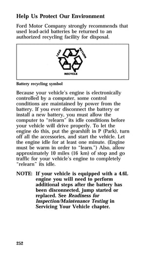 Help Us Protect Our Environment 
Ford Motor Company strongly recommends that 
used lead-acid batteries be returned to an 
authorized recycling facility for disposal. 
Battery recycling symbol 
Because your vehicle’s engine is electronically 
controlled by a computer, some control 
conditions are maintained by power from the 
battery. If you ever disconnect the battery or 
install a new battery, you must allow the 
computer to “relearn” its idle conditions before 
your vehicle will drive properly. To let the 
engine do this, put the gearshift in P (Park), turn 
off all the accessories, and start the vehicle. Let 
the engine idle for at least one minute. (Engine 
must be warm in order to “learn.”) Also, allow 
approximately 10 miles (16 km) of stop and go 
traffic for your vehicle’s engine to completely 
“relearn” its idle. 
NOTE: If your vehicle is equipped with a 4.6L 
252 
engine you will need to perform 
additional steps after the battery has 
been disconnected, jump started or 
replaced. See Readiness for 
Inspection/Maintenance Testing in 
Servicing Your Vehicle chapter. 
 