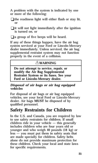 A problem with the system is indicated by one 
or more of the following: 
qthe readiness light will either flash or stay lit, 
or 
qit will not light immediately after the ignition 
is turned on, or 
qa group of five beeps will be heard. 
If any of these things happen, have the air bag 
system serviced at your Ford or Lincoln-Mercury 
dealer immediately. Unless serviced, the air bag 
supplemental restraint system may not function 
properly in the event of a collision. 
25 
RWARNING 
Do not attempt to service, repair, or 
modify the Air Bag Supplemental 
Restraint System or its fuses. See your 
Ford or Lincoln-Mercury dealer. 
Disposal of air bags or air bag equipped 
vehicles 
For disposal of air bags or air bag equipped 
vehicles, see your local Ford or Lincoln-Mercury 
dealer. Air bags MUST be disposed of by 
qualified personnel. 
Safety Restraints for Children 
In the U.S. and Canada, you are required by law 
to use safety restraints for children. If small 
children ride in your vehicle — this generally 
includes children who are four years old or 
younger and who weigh 40 pounds (18 kg) or 
less — you must put them in safety seats that 
are made specially for children. Safety belts 
alone do not provide maximum protection for 
these children. Check your local and state laws 
for specific requirements. 
 