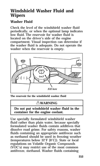 Windshield Washer Fluid and 
Wipers 
Washer Fluid 
Check the level of the windshield washer fluid 
periodically, or when the optional lamp indicates 
low fluid. The reservoir for washer fluid is 
located on the driver’s side of the engine 
compartment. Visual inspection can determine if 
the washer fluid is adequate. Do not operate the 
washer when the reservoir is empty. 
253 
The reservoir for the windshield washer fluid 
RWARNING 
Do not put windshield washer fluid in the 
container for the engine coolant. 
Use specially formulated windshield washer 
fluid rather than plain water, because specially 
formulated washer fluids contain additives that 
dissolve road grime. For safety reasons, washer 
fluids containing an appropriate antifreeze such 
as methanol should be used in freezing weather 
(temperatures below 32°F [0°C]). State or local 
regulations on Volatile Organic Compounds 
(VOC’s) may restrict use of the most common 
antifreeze, methanol. Washer fluids containing 
 