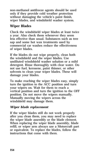 non-methanol antifreeze agents should be used 
only if they provide cold weather protection 
without damaging the vehicle’s paint finish, 
wiper blades, and windshield washer system. 
Wiper Blades 
Check the windshield wiper blades at least twice 
a year. Also check them whenever they seem 
less effective than usual. Substances such as tree 
sap and some hot wax treatments used by 
commercial car washes reduce the effectiveness 
of wiper blades. 
If the blades do not wipe properly, clean both 
the windshield and the wiper blades. Use 
undiluted windshield washer solution or a mild 
detergent. Rinse thoroughly with clear water. Do 
not use fuel, kerosene, paint thinner, or other 
solvents to clean your wiper blades. These will 
damage your blades. 
To make reaching the wiper blades easy, simply 
turn the ignition to the ACC position and turn 
your wipers on. Wait for them to reach a 
vertical position and turn the ignition to the OFF 
position. Do not move the wipers manually. 
Manually moving the wipers across the 
windshield may damage them. 
Wiper blade replacement 
If the wiper blades still do not work properly 
after you clean them, you may need to replace 
the wiper blade assembly or the blade element. 
When replacing the wiper blade assembly, blade 
refill, or wiper arm always use a Motorcraft part 
or equivalent. To replace the blades, follow the 
instructions that come with them. 
254 
 