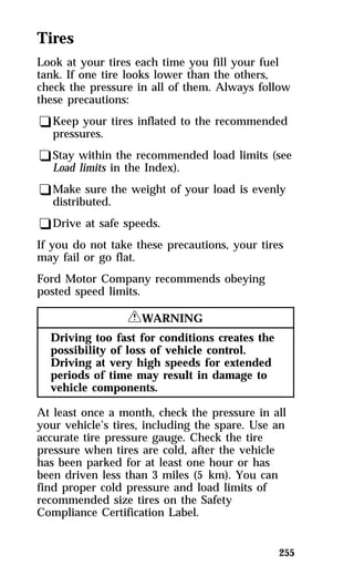 Tires 
Look at your tires each time you fill your fuel 
tank. If one tire looks lower than the others, 
check the pressure in all of them. Always follow 
these precautions: 
qKeep your tires inflated to the recommended 
pressures. 
qStay within the recommended load limits (see 
Load limits in the Index). 
qMake sure the weight of your load is evenly 
distributed. 
qDrive at safe speeds. 
If you do not take these precautions, your tires 
may fail or go flat. 
Ford Motor Company recommends obeying 
posted speed limits. 
255 
RWARNING 
Driving too fast for conditions creates the 
possibility of loss of vehicle control. 
Driving at very high speeds for extended 
periods of time may result in damage to 
vehicle components. 
At least once a month, check the pressure in all 
your vehicle’s tires, including the spare. Use an 
accurate tire pressure gauge. Check the tire 
pressure when tires are cold, after the vehicle 
has been parked for at least one hour or has 
been driven less than 3 miles (5 km). You can 
find proper cold pressure and load limits of 
recommended size tires on the Safety 
Compliance Certification Label. 
 