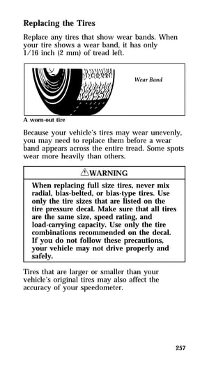 Replacing the Tires 
Replace any tires that show wear bands. When 
your tire shows a wear band, it has only 
1/16 inch (2 mm) of tread left. 
A worn-out tire 
Because your vehicle’s tires may wear unevenly, 
you may need to replace them before a wear 
band appears across the entire tread. Some spots 
wear more heavily than others. 
257 
RWARNING 
When replacing full size tires, never mix 
radial, bias-belted, or bias-type tires. Use 
only the tire sizes that are listed on the 
tire pressure decal. Make sure that all tires 
are the same size, speed rating, and 
load-carrying capacity. Use only the tire 
combinations recommended on the decal. 
If you do not follow these precautions, 
your vehicle may not drive properly and 
safely. 
Tires that are larger or smaller than your 
vehicle’s original tires may also affect the 
accuracy of your speedometer. 
 