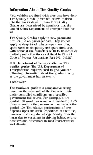 Information About Tire Quality Grades 
New vehicles are fitted with tires that have their 
Tire Quality Grade (described below) molded 
into the tire’s sidewall. These Tire Quality 
Grades are determined by standards that the 
United States Department of Transportation has 
set. 
Tire Quality Grades apply to new pneumatic 
tires for use on passenger cars. They do not 
apply to deep tread, winter-type snow tires, 
space-saver or temporary use spare tires, tires 
with nominal rim diameters of 10 to 12 inches or 
limited production tires as defined in Title 49 
Code of Federal Regulations Part 575.104(c)(2). 
U.S. Department of Transportation — Tire 
quality grades: The U.S. Department of 
Transportation requires Ford to give you the 
following information about tire grades exactly 
as the government has written it. 
Treadwear 
The treadwear grade is a comparative rating 
based on the wear rate of the tire when tested 
under controlled conditions on a specified 
government test course. For example, a tire 
graded 150 would wear one and one-half (1 1/2) 
times as well on the government course as a tire 
graded 100. The relative performance of tires 
depends upon the actual conditions of their use, 
however, and may depart significantly from the 
norm due to variations in driving habits, service 
practices and differences in road characteristics 
and climate. 
258 
 