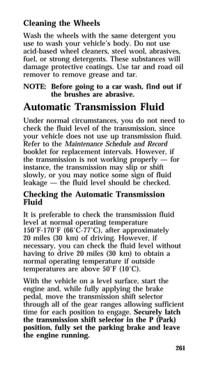Cleaning the Wheels 
Wash the wheels with the same detergent you 
use to wash your vehicle’s body. Do not use 
acid-based wheel cleaners, steel wool, abrasives, 
fuel, or strong detergents. These substances will 
damage protective coatings. Use tar and road oil 
remover to remove grease and tar. 
NOTE: Before going to a car wash, find out if 
261 
the brushes are abrasive. 
Automatic Transmission Fluid 
Under normal circumstances, you do not need to 
check the fluid level of the transmission, since 
your vehicle does not use up transmission fluid. 
Refer to the Maintenance Schedule and Record 
booklet for replacement intervals. However, if 
the transmission is not working properly — for 
instance, the transmission may slip or shift 
slowly, or you may notice some sign of fluid 
leakage — the fluid level should be checked. 
Checking the Automatic Transmission 
Fluid 
It is preferable to check the transmission fluid 
level at normal operating temperature 
150°F-170°F (66°C-77°C), after approximately 
20 miles (30 km) of driving. However, if 
necessary, you can check the fluid level without 
having to drive 20 miles (30 km) to obtain a 
normal operating temperature if outside 
temperatures are above 50°F (10°C). 
With the vehicle on a level surface, start the 
engine and, while fully applying the brake 
pedal, move the transmission shift selector 
through all of the gear ranges allowing sufficient 
time for each position to engage. Securely latch 
the transmission shift selector in the P (Park) 
position, fully set the parking brake and leave 
the engine running. 
 