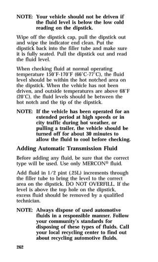 NOTE: Your vehicle should not be driven if 
262 
the fluid level is below the low cold 
reading on the dipstick. 
Wipe off the dipstick cap, pull the dipstick out 
and wipe the indicator end clean. Put the 
dipstick back into the filler tube and make sure 
it is fully seated. Pull the dipstick out and read 
the fluid level. 
When checking fluid at normal operating 
temperature 150°F-170°F (66°C-77°C), the fluid 
level should be within the hot notched area on 
the dipstick. When the vehicle has not been 
driven, and outside temperatures are above 68°F 
(20°C), the fluid levels should be between the 
hot notch and the tip of the dipstick. 
NOTE: If the vehicle has been operated for an 
extended period at high speeds or in 
city traffic during hot weather, or 
pulling a trailer, the vehicle should be 
turned off for about 30 minutes to 
allow the fluid to cool before checking. 
Adding Automatic Transmission Fluid 
Before adding any fluid, be sure that the correct 
type will be used. Use only MERCONH fluid. 
Add fluid in 1/2 pint (.25L) increments through 
the filler tube to bring the level to the correct 
area on the dipstick. DO NOT OVERFILL. If the 
level is above the top hole on the dipstick, 
excess fluid should be removed by a qualified 
technician. 
NOTE: Always dispose of used automotive 
fluids in a responsible manner. Follow 
your community’s standards for 
disposing of these types of fluids. Call 
your local recycling center to find out 
about recycling automotive fluids. 
 