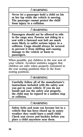 26 
RWARNING 
Never let a passenger hold a child on his 
or her lap while the vehicle is moving. 
The passenger cannot protect the child 
from injury in a collision. 
RWARNING 
Passengers should not be allowed to ride 
in the cargo area. Persons not riding in a 
seat with a fastened seat belt are much 
more likely to suffer serious injury in a 
collision. Cargo should always be secured 
to prevent it from shifting and causing 
damage to the vehicle or harm to 
passengers. 
When possible, put children in the rear seat of 
your vehicle. Accident statistics suggest that 
children are safer when properly restrained in 
the rear seating positions than in the front 
seating positions. 
RWARNING 
Carefully follow all of the manufacturer’s 
instructions included with the safety seat 
you put in your vehicle. If you do not 
install and use the safety seat properly, 
the child may be injured in a sudden stop 
or collision. 
RWARNING 
Safety belts and seats can become hot in a 
vehicle that has been closed up in sunny 
weather; they could burn a small child. 
Check seat covers and buckles before you 
place a child anywhere near them. 
 