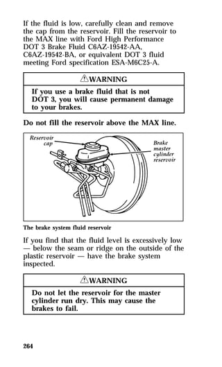 If the fluid is low, carefully clean and remove 
the cap from the reservoir. Fill the reservoir to 
the MAX line with Ford High Performance 
DOT 3 Brake Fluid C6AZ-19542-AA, 
C6AZ-19542-BA, or equivalent DOT 3 fluid 
meeting Ford specification ESA-M6C25-A. 
264 
RWARNING 
If you use a brake fluid that is not 
DOT 3, you will cause permanent damage 
to your brakes. 
Do not fill the reservoir above the MAX line. 
The brake system fluid reservoir 
If you find that the fluid level is excessively low 
— below the seam or ridge on the outside of the 
plastic reservoir — have the brake system 
inspected. 
RWARNING 
Do not let the reservoir for the master 
cylinder run dry. This may cause the 
brakes to fail. 
 