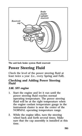 265 
The anti-lock brake system fluid reservoir 
Power Steering Fluid 
Check the level of the power steering fluid at 
least twice a year (i.e., every Spring and Fall). 
Checking and Adding Power Steering 
Fluid 
3.8L SFI engine 
1. Start the engine and let it run until the 
power steering fluid reaches normal 
operating temperature. The power steering 
fluid will be at the right temperature when 
the engine coolant temperature gauge in the 
instrument cluster is near the center of the 
NORMAL operating temperature range. 
2. While the engine idles, turn the steering 
wheel back and forth several times. Make 
sure that the cap assembly is installed at this 
time. 
 