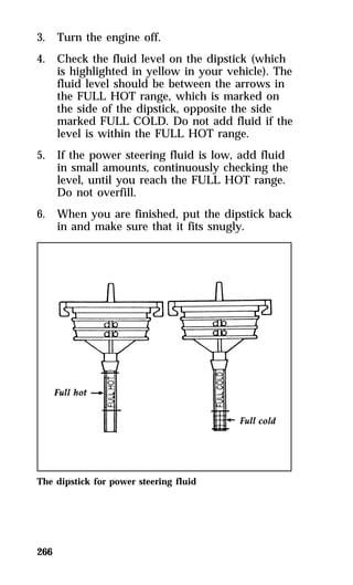3. Turn the engine off. 
4. Check the fluid level on the dipstick (which 
266 
is highlighted in yellow in your vehicle). The 
fluid level should be between the arrows in 
the FULL HOT range, which is marked on 
the side of the dipstick, opposite the side 
marked FULL COLD. Do not add fluid if the 
level is within the FULL HOT range. 
5. If the power steering fluid is low, add fluid 
in small amounts, continuously checking the 
level, until you reach the FULL HOT range. 
Do not overfill. 
6. When you are finished, put the dipstick back 
in and make sure that it fits snugly. 
The dipstick for power steering fluid 
 