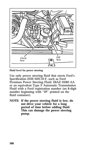 Fluid level for power steering 
Use only power steering fluid that meets Ford’s 
Specification ESW-M2C33-F, such as Ford 
Premium Power Steering Fluid, E6AZ-19582-AA 
or an equivalent Type F Automatic Transmission 
Fluid with a Ford registration number (an 8-digit 
number beginning with “2P” printed on the 
fluid container). 
NOTE: If the power steering fluid is low, do 
268 
not drive your vehicle for a long 
period of time before adding fluid. 
This can damage the power steering 
pump. 
 