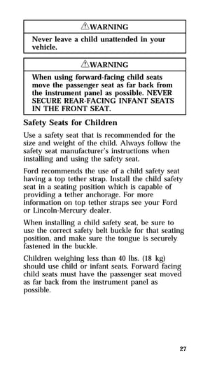 27 
RWARNING 
Never leave a child unattended in your 
vehicle. 
RWARNING 
When using forward-facing child seats 
move the passenger seat as far back from 
the instrument panel as possible. NEVER 
SECURE REAR-FACING INFANT SEATS 
IN THE FRONT SEAT. 
Safety Seats for Children 
Use a safety seat that is recommended for the 
size and weight of the child. Always follow the 
safety seat manufacturer’s instructions when 
installing and using the safety seat. 
Ford recommends the use of a child safety seat 
having a top tether strap. Install the child safety 
seat in a seating position which is capable of 
providing a tether anchorage. For more 
information on top tether straps see your Ford 
or Lincoln-Mercury dealer. 
When installing a child safety seat, be sure to 
use the correct safety belt buckle for that seating 
position, and make sure the tongue is securely 
fastened in the buckle. 
Children weighing less than 40 lbs. (18 kg) 
should use child or infant seats. Forward facing 
child seats must have the passenger seat moved 
as far back from the instrument panel as 
possible. 
 
