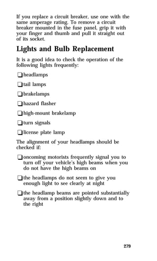 If you replace a circuit breaker, use one with the 
same amperage rating. To remove a circuit 
breaker mounted in the fuse panel, grip it with 
your finger and thumb and pull it straight out 
of its socket. 
Lights and Bulb Replacement 
It is a good idea to check the operation of the 
following lights frequently: 
qheadlamps 
qtail lamps 
qbrakelamps 
qhazard flasher 
qhigh-mount brakelamp 
qturn signals 
qlicense plate lamp 
The alignment of your headlamps should be 
checked if: 
qoncoming motorists frequently signal you to 
turn off your vehicle’s high beams when you 
do not have the high beams on 
qthe headlamps do not seem to give you 
enough light to see clearly at night 
qthe headlamp beams are pointed substantially 
away from a position slightly down and to 
the right 
279 
 