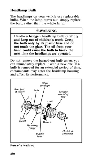 Headlamp Bulb 
The headlamps on your vehicle use replaceable 
bulbs. When the lamp burns out, simply replace 
the bulb, rather than the whole lamp. 
280 
RWARNING 
Handle a halogen headlamp bulb carefully 
and keep out of children’s reach. Grasp 
the bulb only by its plastic base and do 
not touch the glass. The oil from your 
hand could cause the bulb to break the 
next time the headlamps are operated. 
Do not remove the burned-out bulb unless you 
can immediately replace it with a new one. If a 
bulb is removed for an extended period of time, 
contaminants may enter the headlamp housing 
and affect its performance. 
Parts of a headlamp 
 