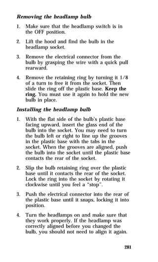 281 
Removing the headlamp bulb 
1. Make sure that the headlamp switch is in 
the OFF position. 
2. Lift the hood and find the bulb in the 
headlamp socket. 
3. Remove the electrical connector from the 
bulb by grasping the wire with a quick pull 
rearward. 
4. Remove the retaining ring by turning it 1/8 
of a turn to free it from the socket. Then 
slide the ring off the plastic base. Keep the 
ring. You must use it again to hold the new 
bulb in place. 
Installing the headlamp bulb 
1. With the flat side of the bulb’s plastic base 
facing upward, insert the glass end of the 
bulb into the socket. You may need to turn 
the bulb left or right to line up the grooves 
in the plastic base with the tabs in the 
socket. When the grooves are aligned, push 
the bulb into the socket until the plastic base 
contacts the rear of the socket. 
2. Slip the bulb retaining ring over the plastic 
base until it contacts the rear of the socket. 
Lock the ring into the socket by rotating it 
clockwise until you feel a “stop”. 
3. Push the electrical connector into the rear of 
the plastic base until it snaps, locking it into 
position. 
4. Turn the headlamps on and make sure that 
they work properly. If the headlamp was 
correctly aligned before you changed the 
bulb, you should not need to align it again. 
 