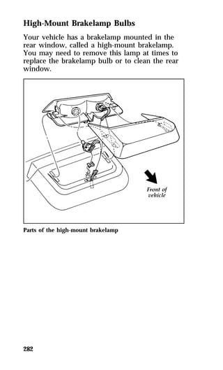 High-Mount Brakelamp Bulbs 
Your vehicle has a brakelamp mounted in the 
rear window, called a high-mount brakelamp. 
You may need to remove this lamp at times to 
replace the brakelamp bulb or to clean the rear 
window. 
Parts of the high-mount brakelamp 
282 
 
