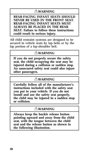 28 
RWARNING 
REAR-FACING INFANT SEATS SHOULD 
NEVER BE USED IN THE FRONT SEAT. 
REAR-FACING INFANT SEATS MUST 
ALWAYS BE PLACED IN THE REAR 
SEAT. Failure to follow these instructions 
could result in serious injury. 
All child restraint systems are designed to be 
secured in vehicle seats by lap belts or by the 
lap portion of a lap-shoulder belt. 
RWARNING 
If you do not properly secure the safety 
seat, the child occupying the seat may be 
injured during a collision or sudden stop. 
An unsecured safety seat could also injure 
other passengers. 
RWARNING 
Carefully follow all of the manufacturer’s 
instructions included with the safety seat 
you put in your vehicle. If you do not 
install and use the safety seat properly, 
the child may be injured in a sudden stop 
or collision. 
RWARNING 
Always keep the buckle release button 
pointing upward and away from the child 
seat, with the tongue between the child 
seat and the release button as shown in 
the following illustration. 
 