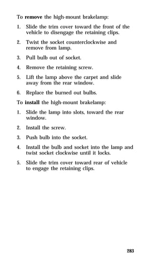 To remove the high-mount brakelamp: 
1. Slide the trim cover toward the front of the 
283 
vehicle to disengage the retaining clips. 
2. Twist the socket counterclockwise and 
remove from lamp. 
3. Pull bulb out of socket. 
4. Remove the retaining screw. 
5. Lift the lamp above the carpet and slide 
away from the rear window. 
6. Replace the burned out bulbs. 
To install the high-mount brakelamp: 
1. Slide the lamp into slots, toward the rear 
window. 
2. Install the screw. 
3. Push bulb into the socket. 
4. Install the bulb and socket into the lamp and 
twist socket clockwise until it locks. 
5. Slide the trim cover toward rear of vehicle 
to engage the retaining clips. 
 