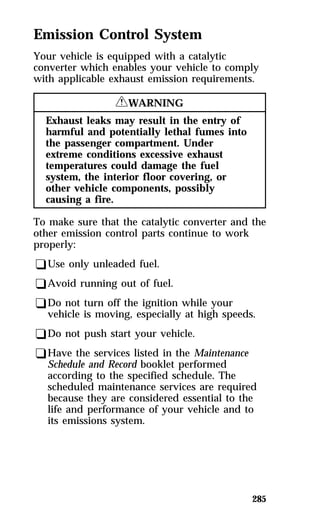 Emission Control System 
Your vehicle is equipped with a catalytic 
converter which enables your vehicle to comply 
with applicable exhaust emission requirements. 
285 
RWARNING 
Exhaust leaks may result in the entry of 
harmful and potentially lethal fumes into 
the passenger compartment. Under 
extreme conditions excessive exhaust 
temperatures could damage the fuel 
system, the interior floor covering, or 
other vehicle components, possibly 
causing a fire. 
To make sure that the catalytic converter and the 
other emission control parts continue to work 
properly: 
qUse only unleaded fuel. 
qAvoid running out of fuel. 
qDo not turn off the ignition while your 
vehicle is moving, especially at high speeds. 
qDo not push start your vehicle. 
qHave the services listed in the Maintenance 
Schedule and Record booklet performed 
according to the specified schedule. The 
scheduled maintenance services are required 
because they are considered essential to the 
life and performance of your vehicle and to 
its emissions system. 
 