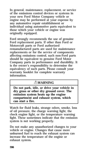 In general, maintenance, replacement, or service 
of the emissions control devices or systems in 
your new Ford Motor Company vehicle or 
engine may be performed at your expense by 
any automotive repair establishment or 
individual using automotive parts equivalent to 
those which your vehicle or engine was 
originally equipped. 
Ford strongly recommends the use of genuine 
Ford replacement parts. If other than Ford or 
Motorcraft parts or Ford authorized 
remanufactured parts are used for maintenance 
replacements or for the service of components 
affecting emissions control, such non-Ford parts 
should be equivalent to genuine Ford Motor 
Company parts in performance and durability. It 
is the owner’s responsibility to determine the 
equivalency of such parts. Please consult your 
warranty booklet for complete warranty 
information. 
286 
RWARNING 
Do not park, idle, or drive your vehicle in 
dry grass or other dry ground cover. The 
emission system heats up the engine 
compartment and exhaust system, which 
can start a fire. 
Watch for fluid leaks, strange odors, smoke, loss 
of oil pressure, the charge warning light, the 
check engine light, or the temperature warning 
light. These sometimes indicate that the emission 
system is not working properly. 
Do not make any unauthorized changes to your 
vehicle or engine. Changes that cause more 
unburned fuel to reach the exhaust system can 
increase the temperature of the engine or 
exhaust system. 
 