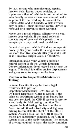 By law, anyone who manufactures, repairs, 
services, sells, leases, trades vehicles, or 
supervises a fleet of vehicles is not permitted to 
intentionally remove an emission control device 
or prevent it from working. In some of the 
United States and in Canada, vehicle owners 
may be liable if their emission control device is 
removed or is prevented from working. 
Never use a metal exhaust collector when you 
service your vehicle. If the metal collector 
contacts any of your vehicle’s plastic trim or 
bumper parts they could melt or deform. 
Do not drive your vehicle if it does not operate 
properly. See your dealer if the engine runs on 
for more than five seconds after you shut it off 
or if it misfires, surges, stalls, or backfires. 
Information about your vehicle’s emission 
control system is on the Vehicle Emission 
Control Information decal located on or near the 
engine. This decal identifies engine displacement 
and gives some tune-up specifications. 
Readiness for Inspection/Maintenance 
Testing 
In some localities it may become a legal 
requirement to pass an 
Inspection/Maintenance (I/M) test of the 
On-Board Diagnostic (OBD) II system. If the 
vehicle’s powertrain system or its battery has 
just been serviced, the OBD II system is reset to 
a not ready for I/M testing condition. To 
prepare for I/M testing, the law specifies a 
“need for additional mixed city and highway 
driving to complete the check” of the OBD II 
system. As soon as all of the OBD II system 
checks are successfully completed, the OBD II 
system is set to the ready condition. The amount 
of driving required to reach the ready condition 
287 
 