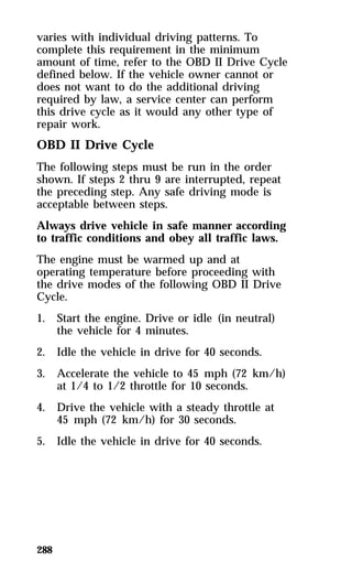 varies with individual driving patterns. To 
complete this requirement in the minimum 
amount of time, refer to the OBD II Drive Cycle 
defined below. If the vehicle owner cannot or 
does not want to do the additional driving 
required by law, a service center can perform 
this drive cycle as it would any other type of 
repair work. 
OBD II Drive Cycle 
The following steps must be run in the order 
shown. If steps 2 thru 9 are interrupted, repeat 
the preceding step. Any safe driving mode is 
acceptable between steps. 
Always drive vehicle in safe manner according 
to traffic conditions and obey all traffic laws. 
The engine must be warmed up and at 
operating temperature before proceeding with 
the drive modes of the following OBD II Drive 
Cycle. 
1. Start the engine. Drive or idle (in neutral) 
288 
the vehicle for 4 minutes. 
2. Idle the vehicle in drive for 40 seconds. 
3. Accelerate the vehicle to 45 mph (72 km/h) 
at 1/4 to 1/2 throttle for 10 seconds. 
4. Drive the vehicle with a steady throttle at 
45 mph (72 km/h) for 30 seconds. 
5. Idle the vehicle in drive for 40 seconds. 
 