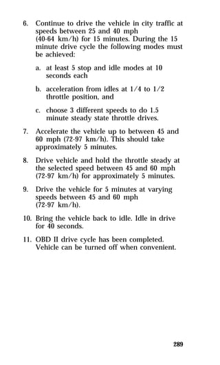 6. Continue to drive the vehicle in city traffic at 
speeds between 25 and 40 mph 
(40-64 km/h) for 15 minutes. During the 15 
minute drive cycle the following modes must 
be achieved: 
a. at least 5 stop and idle modes at 10 
289 
seconds each 
b. acceleration from idles at 1/4 to 1/2 
throttle position, and 
c. choose 3 different speeds to do 1.5 
minute steady state throttle drives. 
7. Accelerate the vehicle up to between 45 and 
60 mph (72-97 km/h). This should take 
approximately 5 minutes. 
8. Drive vehicle and hold the throttle steady at 
the selected speed between 45 and 60 mph 
(72-97 km/h) for approximately 5 minutes. 
9. Drive the vehicle for 5 minutes at varying 
speeds between 45 and 60 mph 
(72-97 km/h). 
10. Bring the vehicle back to idle. Idle in drive 
for 40 seconds. 
11. OBD II drive cycle has been completed. 
Vehicle can be turned off when convenient. 
 