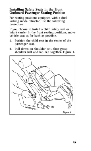 Installing Safety Seats in the Front 
Outboard Passenger Seating Position 
For seating positions equipped with a dual 
locking mode retractor, use the following 
procedure. 
If you choose to install a child safety seat or 
infant carrier in the front seating positions, move 
vehicle seat as far back as possible. 
1. Position the child seat in the center of the 
29 
passenger seat. 
2. Pull down on shoulder belt, then grasp 
shoulder belt and lap belt together. Figure 1. 
 