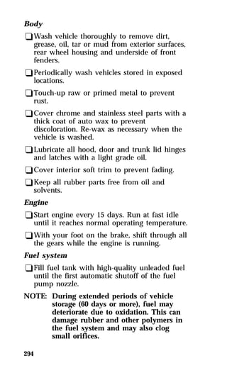 Body 
qWash vehicle thoroughly to remove dirt, 
grease, oil, tar or mud from exterior surfaces, 
rear wheel housing and underside of front 
fenders. 
qPeriodically wash vehicles stored in exposed 
locations. 
qTouch-up raw or primed metal to prevent 
rust. 
qCover chrome and stainless steel parts with a 
thick coat of auto wax to prevent 
discoloration. Re-wax as necessary when the 
vehicle is washed. 
qLubricate all hood, door and trunk lid hinges 
and latches with a light grade oil. 
qCover interior soft trim to prevent fading. 
qKeep all rubber parts free from oil and 
solvents. 
Engine 
qStart engine every 15 days. Run at fast idle 
until it reaches normal operating temperature. 
qWith your foot on the brake, shift through all 
the gears while the engine is running. 
Fuel system 
qFill fuel tank with high-quality unleaded fuel 
294 
until the first automatic shutoff of the fuel 
pump nozzle. 
NOTE: During extended periods of vehicle 
storage (60 days or more), fuel may 
deteriorate due to oxidation. This can 
damage rubber and other polymers in 
the fuel system and may also clog 
small orifices. 
 