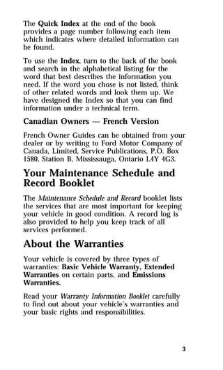 The Quick Index at the end of the book 
provides a page number following each item 
which indicates where detailed information can 
be found. 
To use the Index, turn to the back of the book 
and search in the alphabetical listing for the 
word that best describes the information you 
need. If the word you chose is not listed, think 
of other related words and look them up. We 
have designed the Index so that you can find 
information under a technical term. 
Canadian Owners — French Version 
French Owner Guides can be obtained from your 
dealer or by writing to Ford Motor Company of 
Canada, Limited, Service Publications, P.O. Box 
1580, Station B, Mississauga, Ontario L4Y 4G3. 
Your Maintenance Schedule and 
Record Booklet 
The Maintenance Schedule and Record booklet lists 
the services that are most important for keeping 
your vehicle in good condition. A record log is 
also provided to help you keep track of all 
services performed. 
About the Warranties 
Your vehicle is covered by three types of 
warranties: Basic Vehicle Warranty, Extended 
Warranties on certain parts, and Emissions 
Warranties. 
Read your Warranty Information Booklet carefully 
to find out about your vehicle’s warranties and 
your basic rights and responsibilities. 
3 
 