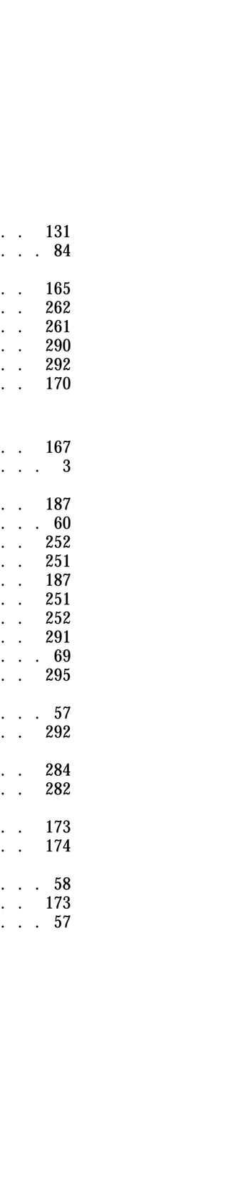 . . 131 
. . . 84 
. . 165 
. . 262 
. . 261 
. . 290 
. . 292 
. . 170 
. . 167 
. . . 3 
. . 187 
. . . 60 
. . 252 
. . 251 
. . 187 
. . 251 
. . 252 
. . 291 
. . . 69 
. . 295 
. . . 57 
. . 292 
. . 284 
. . 282 
. . 173 
. . 174 
. . . 58 
. . 173 
. . . 57 
 