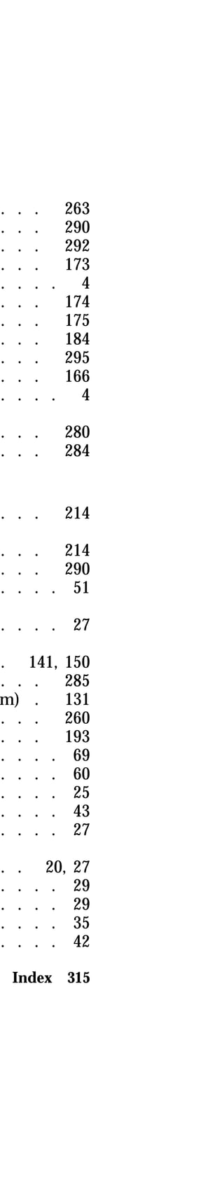 . . . 263 
. . . 290 
. . . 292 
. . . 173 
. . . . 4 
. . . 174 
. . . 175 
. . . 184 
. . . 295 
. . . 166 
. . . . 4 
. . . 280 
. . . 284 
. . . 214 
. . . 214 
. . . 290 
. . . . 51 
. . . . 27 
. 141, 150 
. . . 285 
system) . 131 
. . . 260 
. . . 193 
. . . . 69 
. . . . 60 
. . . . 25 
. . . . 43 
. . . . 27 
. . 20, 27 
. . . . 29 
. . . . 29 
. . . . 35 
. . . . 42 
Index 315 
 