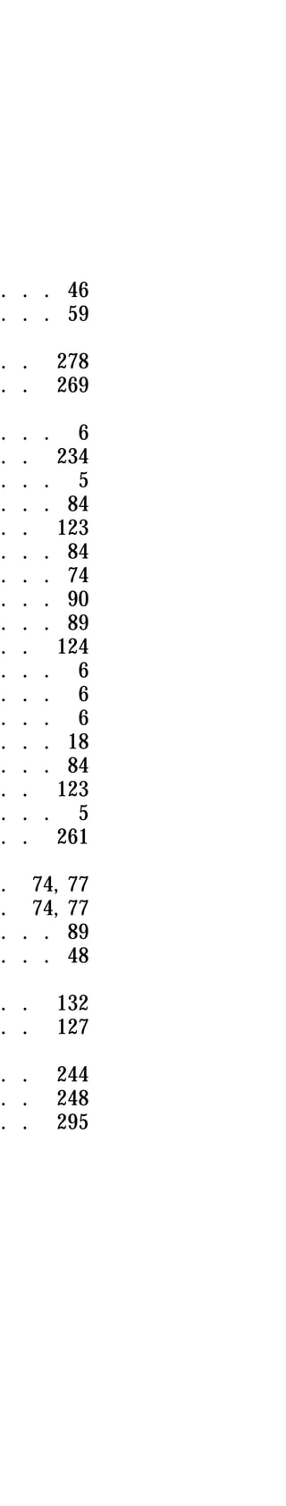 . . . 46 
. . . 59 
. . 278 
. . 269 
. . . 6 
. . 234 
. . . 5 
. . . 84 
. . 123 
. . . 84 
. . . 74 
. . . 90 
. . . 89 
. . 124 
. . . 6 
. . . 6 
. . . 6 
. . . 18 
. . . 84 
. . 123 
. . . 5 
. . 261 
. 74, 77 
. 74, 77 
. . . 89 
. . . 48 
. . 132 
. . 127 
. . 244 
. . 248 
. . 295 
 