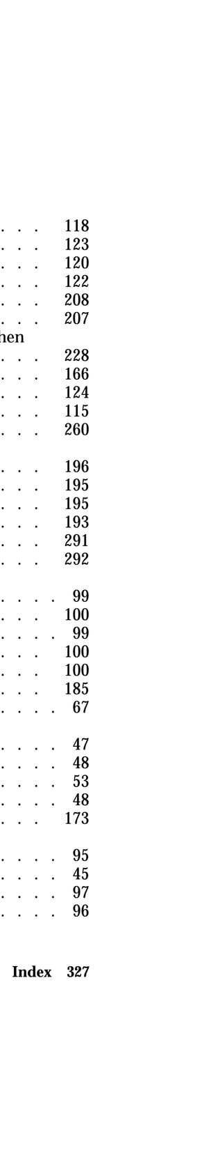 . . . 118 
. . . 123 
. . . 120 
. . . 122 
. . . 208 
. . . 207 
when 
. . . 228 
. . . 166 
. . . 124 
. . . 115 
. . . 260 
. . . 196 
. . . 195 
. . . 195 
. . . 193 
. . . 291 
. . . 292 
. . . . 99 
. . . 100 
. . . . 99 
. . . 100 
. . . 100 
. . . 185 
. . . . 67 
. . . . 47 
. . . . 48 
. . . . 53 
. . . . 48 
. . . 173 
. . . . 95 
. . . . 45 
. . . . 97 
. . . . 96 
Index 327 
 