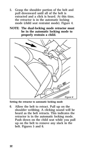 5. Grasp the shoulder portion of the belt and 
32 
pull downward until all of the belt is 
extracted and a click is heard. At this time, 
the retractor is in the automatic locking 
mode (child seat restraint mode). Figure 4. 
NOTE: The dual-locking mode retractor must 
be in the automatic locking mode to 
properly restrain a child. 
Setting the retractor to automatic locking mode 
6. Allow the belt to retract. Pull up on the 
shoulder webbing. A clicking sound will be 
heard as the belt retracts. This indicates the 
retractor is in the automatic locking mode. 
Push down on the child seat while you pull 
up on the belt to remove any slack in the 
belt. Figures 5 and 6. 
 
