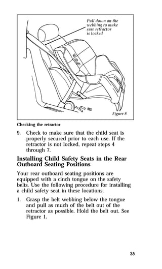 35 
Checking the retractor 
9. Check to make sure that the child seat is 
properly secured prior to each use. If the 
retractor is not locked, repeat steps 4 
through 7. 
Installing Child Safety Seats in the Rear 
Outboard Seating Positions 
Your rear outboard seating positions are 
equipped with a cinch tongue on the safety 
belts. Use the following procedure for installing 
a child safety seat in these locations. 
1. Grasp the belt webbing below the tongue 
and pull as much of the belt out of the 
retractor as possible. Hold the belt out. See 
Figure 1. 
 