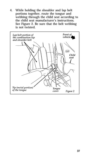 37 
4. While holding the shoulder and lap belt 
portions together, route the tongue and 
webbing through the child seat according to 
the child seat manufacturer’s instructions. 
See Figure 2. Be sure that the belt webbing 
is not twisted. 
 