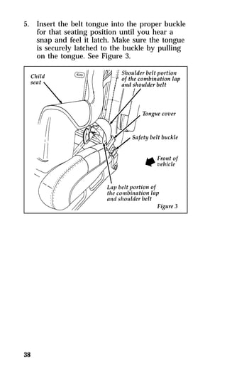5. Insert the belt tongue into the proper buckle 
38 
for that seating position until you hear a 
snap and feel it latch. Make sure the tongue 
is securely latched to the buckle by pulling 
on the tongue. See Figure 3. 
 