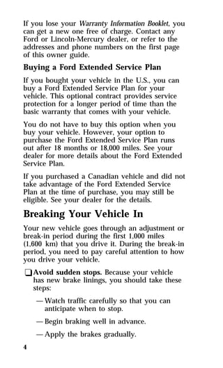 If you lose your Warranty Information Booklet, you 
can get a new one free of charge. Contact any 
Ford or Lincoln-Mercury dealer, or refer to the 
addresses and phone numbers on the first page 
of this owner guide. 
Buying a Ford Extended Service Plan 
If you bought your vehicle in the U.S., you can 
buy a Ford Extended Service Plan for your 
vehicle. This optional contract provides service 
protection for a longer period of time than the 
basic warranty that comes with your vehicle. 
You do not have to buy this option when you 
buy your vehicle. However, your option to 
purchase the Ford Extended Service Plan runs 
out after 18 months or 18,000 miles. See your 
dealer for more details about the Ford Extended 
Service Plan. 
If you purchased a Canadian vehicle and did not 
take advantage of the Ford Extended Service 
Plan at the time of purchase, you may still be 
eligible. See your dealer for the details. 
Breaking Your Vehicle In 
Your new vehicle goes through an adjustment or 
break-in period during the first 1,000 miles 
(1,600 km) that you drive it. During the break-in 
period, you need to pay careful attention to how 
you drive your vehicle. 
qAvoid sudden stops. Because your vehicle 
4 
has new brake linings, you should take these 
steps: 
—Watch traffic carefully so that you can 
anticipate when to stop. 
—Begin braking well in advance. 
—Apply the brakes gradually. 
 