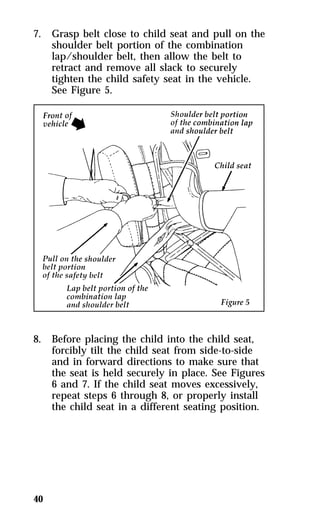 7. Grasp belt close to child seat and pull on the 
40 
shoulder belt portion of the combination 
lap/shoulder belt, then allow the belt to 
retract and remove all slack to securely 
tighten the child safety seat in the vehicle. 
See Figure 5. 
8. Before placing the child into the child seat, 
forcibly tilt the child seat from side-to-side 
and in forward directions to make sure that 
the seat is held securely in place. See Figures 
6 and 7. If the child seat moves excessively, 
repeat steps 6 through 8, or properly install 
the child seat in a different seating position. 
 